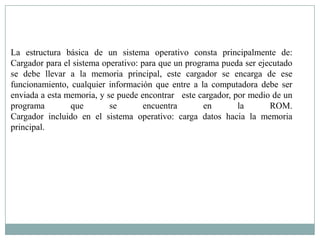 La estructura básica de un sistema operativo consta principalmente de:
Cargador para el sistema operativo: para que un programa pueda ser ejecutado
se debe llevar a la memoria principal, este cargador se encarga de ese
funcionamiento, cualquier información que entre a la computadora debe ser
enviada a esta memoria, y se puede encontrar este cargador, por medio de un
programa        que        se        encuentra       en      la       ROM.
Cargador incluido en el sistema operativo: carga datos hacia la memoria
principal.
 