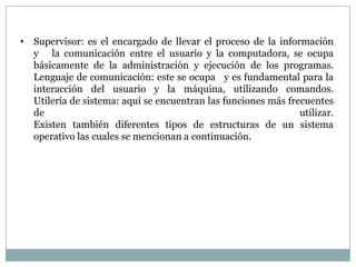 • Supervisor: es el encargado de llevar el proceso de la información
  y la comunicación entre el usuario y la computadora, se ocupa
  básicamente de la administración y ejecución de los programas.
  Lenguaje de comunicación: este se ocupa y es fundamental para la
  interacción del usuario y la máquina, utilizando comandos.
  Utilería de sistema: aquí se encuentran las funciones más frecuentes
  de                                                           utilizar.
  Existen también diferentes tipos de estructuras de un sistema
  operativo las cuales se mencionan a continuación.
 
