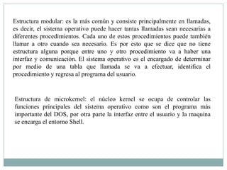 Estructura modular: es la más común y consiste principalmente en llamadas,
es decir, el sistema operativo puede hacer tantas llamadas sean necesarias a
diferentes procedimientos. Cada uno de estos procedimientos puede también
llamar a otro cuando sea necesario. Es por esto que se dice que no tiene
estructura alguna porque entre uno y otro procedimiento va a haber una
interfaz y comunicación. El sistema operativo es el encargado de determinar
por medio de una tabla que llamada se va a efectuar, identifica el
procedimiento y regresa al programa del usuario.


Estructura de microkernel: el núcleo kernel se ocupa de controlar las
funciones principales del sistema operativo como son el programa más
importante del DOS, por otra parte la interfaz entre el usuario y la maquina
se encarga el entorno Shell.
 