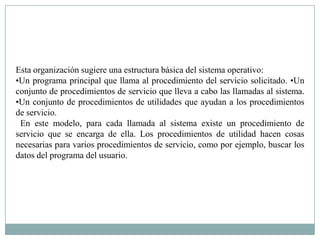 Esta organización sugiere una estructura básica del sistema operativo:
•Un programa principal que llama al procedimiento del servicio solicitado. •Un
conjunto de procedimientos de servicio que lleva a cabo las llamadas al sistema.
•Un conjunto de procedimientos de utilidades que ayudan a los procedimientos
de servicio.
 En este modelo, para cada llamada al sistema existe un procedimiento de
servicio que se encarga de ella. Los procedimientos de utilidad hacen cosas
necesarias para varios procedimientos de servicio, como por ejemplo, buscar los
datos del programa del usuario.
 