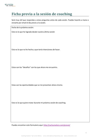 5
Coaching Realista ® por Carlos Melero. carlos.melero@coachingrealista.com www.carlosmelero.com
Ficha	previa	a	la	sesión	de	coaching
Será muy útil que respondas a estas preguntas antes de cada sesión. Puedes hacerlo a mano o
enviarlo por email el día previo a la sesión.
Fecha de la próxima sesión:
Esto es lo que he logrado desde nuestra última sesión
Esto es lo que no he hecho y que tenía intenciones de hacer.
Estos son los “desafíos” con los que ahora me encuentro.
Estas son las oportunidades que se me presentan ahora mismo.
Esto es lo que quiero tratar durante mi próxima sesión de coaching.
Puedes encontrar este formulario aquí: http://carlosmelero.com/previo/
 