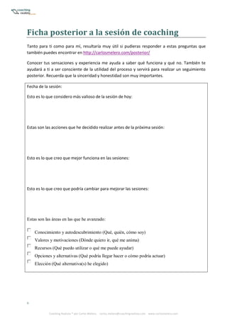 6
Coaching Realista ® por Carlos Melero. carlos.melero@coachingrealista.com www.carlosmelero.com
Ficha	posterior	a	la	sesión	de	coaching
Tanto para ti como para mí, resultaría muy útil si pudieras responder a estas preguntas que
también puedes encontrar en http://carlosmelero.com/posterior/
Conocer tus sensaciones y experiencia me ayuda a saber qué funciona y qué no. También te
ayudará a ti a ser consciente de la utilidad del proceso y servirá para realizar un seguimiento
posterior. Recuerda que la sinceridad y honestidad son muy importantes.
Fecha de la sesión:
Esto es lo que considero más valioso de la sesión de hoy:
Estas son las acciones que he decidido realizar antes de la próxima sesión:
Esto es lo que creo que mejor funciona en las sesiones:
Esto es lo que creo que podría cambiar para mejorar las sesiones:
Estas son las áreas en las que he avanzado:
Conocimiento y autodescubrimiento (Qué, quién, cómo soy)
Valores y motivaciones (Dónde quiero ir, qué me anima)
Recursos (Qué puedo utilizar o qué me puede ayudar)
Opciones y alternativas (Qué podría llegar hacer o cómo podría actuar)
Elección (Qué alternativa(s) he elegido)
 
