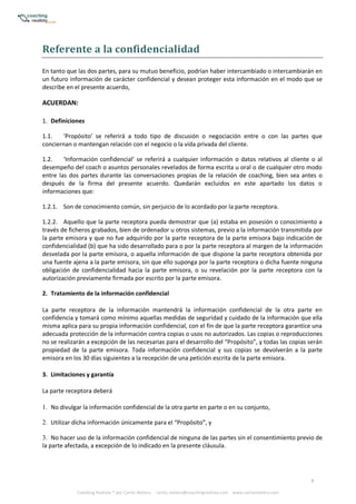 7
Coaching Realista ® por Carlos Melero. carlos.melero@coachingrealista.com www.carlosmelero.com
Referente	a	la	confidencialidad
En tanto que las dos partes, para su mutuo beneficio, podrían haber intercambiado o intercambiarán en
un futuro información de carácter confidencial y desean proteger esta información en el modo que se
describe en el presente acuerdo,
ACUERDAN:
1. Definiciones
1.1. ‘Propósito’ se referirá a todo tipo de discusión o negociación entre o con las partes que
conciernan o mantengan relación con el negocio o la vida privada del cliente.
1.2. ‘Información confidencial’ se referirá a cualquier información o datos relativos al cliente o al
desempeño del coach o asuntos personales revelados de forma escrita u oral o de cualquier otro modo
entre las dos partes durante las conversaciones propias de la relación de coaching, bien sea antes o
después de la firma del presente acuerdo. Quedarán excluidos en este apartado los datos o
informaciones que:
1.2.1. Son de conocimiento común, sin perjuicio de lo acordado por la parte receptora.
1.2.2. Aquello que la parte receptora pueda demostrar que (a) estaba en posesión o conocimiento a
través de ficheros grabados, bien de ordenador u otros sistemas, previo a la información transmitida por
la parte emisora y que no fue adquirido por la parte receptora de la parte emisora bajo indicación de
confidencialidad (b) que ha sido desarrollado para o por la parte receptora al margen de la información
desvelada por la parte emisora, o aquella información de que dispone la parte receptora obtenida por
una fuente ajena a la parte emisora, sin que ello suponga por la parte receptora o dicha fuente ninguna
obligación de confidencialidad hacia la parte emisora, o su revelación por la parte receptora con la
autorización previamente firmada por escrito por la parte emisora.
2. Tratamiento de la información confidencial
La parte receptora de la información mantendrá la información confidencial de la otra parte en
confidencia y tomará como mínimo aquellas medidas de seguridad y cuidado de la información que ella
misma aplica para su propia información confidencial, con el fin de que la parte receptora garantice una
adecuada protección de la información contra copias o usos no autorizados. Las copias o reproducciones
no se realizarán a excepción de las necesarias para el desarrollo del “Propósito”, y todas las copias serán
propiedad de la parte emisora. Toda información confidencial y sus copias se devolverán a la parte
emisora en los 30 días siguientes a la recepción de una petición escrita de la parte emisora.
3. Limitaciones y garantía
La parte receptora deberá
1. No divulgar la información confidencial de la otra parte en parte o en su conjunto,
2. Utilizar dicha información únicamente para el “Propósito”, y
3. No hacer uso de la información confidencial de ninguna de las partes sin el consentimiento previo de
la parte afectada, a excepción de lo indicado en la presente cláusula.
 
