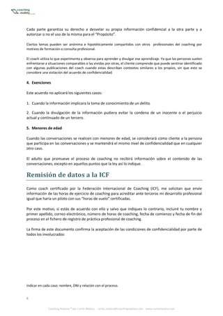 8
Coaching Realista ® por Carlos Melero. carlos.melero@coachingrealista.com www.carlosmelero.com
Cada parte garantiza su derecho a desvelar su propia información confidencial a la otra parte y a
autorizar o no el uso de la misma para el “Propósito”.
Ciertos temas pueden ser anónima e hipotéticamente compartidos con otros profesionales del coaching por
motivos de formación o consulta profesional.
El coach utiliza lo que experimenta y observa para aprender y divulgar ese aprendizaje. Ya que las personas suelen
enfrentarse a situaciones comparables a las vividas por otras, el cliente comprende que puede sentirse identificado
con algunas publicaciones del coach cuando estas describan contextos similares a los propios, sin que esto se
considere una violación del acuerdo de confidencialidad.
4. Exenciones
Este acuerdo no aplicará los siguientes casos:
1. Cuando la información implicara la toma de conocimiento de un delito.
2. Cuando la divulgación de la información pudiera evitar la condena de un inocente o el perjuicio
actual y continuado de un tercero.
5. Menores de edad
Cuando las conversaciones se realicen con menores de edad, se considerará como cliente a la persona
que participa en las conversaciones y se mantendrá el mismo nivel de confidencialidad que en cualquier
otro caso.
El adulto que promueve el proceso de coaching no recibirá información sobre el contenido de las
conversaciones, excepto en aquellos puntos que la ley así lo indique.
Remisión	de	datos	a	la	ICF
Como coach certificado por la Federación Internacional de Coaching (ICF), me solicitan que envíe
información de las horas de ejercicio de coaching para acreditar ante terceros mi desarrollo profesional
igual que haría un piloto con sus “horas de vuelo” certificadas.
Por este motivo, si estás de acuerdo con ello y salvo que indiques lo contrario, incluiré tu nombre y
primer apellido, correo electrónico, número de horas de coaching, fecha de comienzo y fecha de fin del
proceso en el fichero de registro de práctica profesional de coaching.
La firma de este documento confirma la aceptación de las condiciones de confidencialidad por parte de
todos los involucrados:
Indicar en cada caso: nombre, DNI y relación con el proceso.
 
