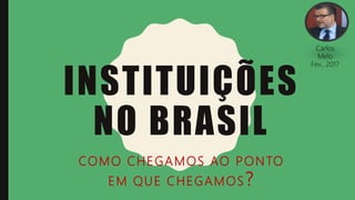 INSTITUIÇÕES
NO BRASIL
COMO CHEGAMOS AO PONTO
EM QUE CHEGAMOS?
Carlos
Melo
Fev., 2017
 