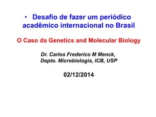 •Desafio de fazer um periódico 
acadêmico internacional no Brasil 
O Caso da Genetics and Molecular Biology 
Dr. Carlos Frederico M Menck, 
Depto. Microbiologia, ICB, USP 
02/12/2014  