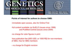 Points of interest for authors to choose GMB:
-immediate open access, also for Online First
-full content available via SciELO (issues since 1998)
and PubMed Central (issues since 2009)
-no charge for color figures in print
-low publication fee (600 USD, or 1000 R$) for non-members
of SBG, free for SBG members
- no charge for English revision