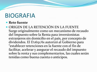 BIOGRAFIARete fuenteORIGEN DE LA RETENCIÓN EN LA FUENTE Surge originalmente como un mecanismo de recaudo del Impuesto sobre la Renta para inversionistas extranjeros sin domicilio en el país, por concepto de dividendos. El D.1651/61 autorizó al Gobierno para “establecer retenciones en la fuente con el fin de facilitar, acelerar y asegurar el recaudo del impuesto sobre la renta y sus complementarios, las cuales serán tenidas como buena cuenta o anticipos.