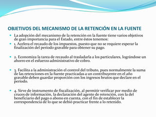 OBJETIVOS DEL MECANISMO DE LA RETENCIÓN EN LA FUENTE La adopción del mecanismo de la retención en la fuente tiene varios objetivos de gran importancia para el Estado, entre éstos tenemos: 1. Acelera el recaudo de los impuestos, puesto que no se requiere esperar la finalización del período gravable para obtener su pago. 2. Economiza la tarea de recaudo al trasladarla a los particulares, lográndose un ahorro en el esfuerzo administrativo de cobro. 3. Facilita a la administración el control del tributo, pues normalmente la suma de las retenciones en la fuente practicadas a un contribuyente en el año gravable deben guardar proporción con los ingresos brutos que declare en el período. 4. Sirve de instrumento de fiscalización, al permitir verificar por medio de cruces de información, la declaración del agente de retención, con la del beneficiario del pago o abono en cuenta, con el fin de establecer la correspondencia de lo que se debió practicar frente a lo retenido. 
