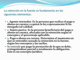 La retención en la fuente se fundamenta en los siguientes elementos: 1. Agente retenedor. Es la persona que realiza el pago o abono en cuenta y a quien la ley expresamente le ha otorgado tal calidad. 2. Sujeto pasivo. Es la persona beneficiaria del pago o abono en cuenta, afectada con la retención según el concepto y el porcentaje aplicable. 3. Pago o abono en cuenta. Determina el momento en que se entendió causada la retención en la fuente, según los conceptos y las tarifas. Se entiende por pago la prestación de lo que se debe, extinguiéndose parcial o totalmente la obligación. Éste es un concepto jurídico. 
