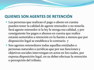 QUIENES SON AGENTES DE RETENCIÓN Las personas que realizan el pago o abono en cuenta pueden tener la calidad de agente retenedor o no tenerla. Será agente retenedor si la ley le otorga esa calidad, y por consiguiente los pagos o abonos en cuenta que realice estarán sometidos a retención en la fuente a menos que por disposición legal se establezca lo contrario. 7 Son agentes retenedores todas aquellas entidades o personas naturales o jurídicas que por sus funciones y objetivos sociales intervengan en actos en los cuales, por expresa disposición legal, en su deber efectuar la retención o percepción del tributo. 