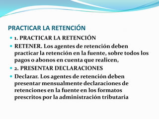 PRACTICAR LA RETENCIÓN 1. PRACTICAR LA RETENCIÓN RETENER. Los agentes de retención deben practicar la retención en la fuente, sobre todos los pagos o abonos en cuenta que realicen, 2. PRESENTAR DECLARACIONES Declarar. Los agentes de retención deben presentar mensualmente declaraciones de retenciones en la fuente en los formatos prescritos por la administración tributaria 