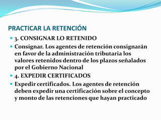 PRACTICAR LA RETENCIÓN 3. CONSIGNAR LO RETENIDO Consignar. Los agentes de retención consignarán en favor de la administración tributaria los valores retenidos dentro de los plazos señalados por el Gobierno Nacional 4. EXPEDIR CERTIFICADOS Expedir certificados. Los agentes de retención deben expedir una certificación sobre el concepto y monto de las retenciones que hayan practicado 