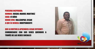 PERSONA INSPIRADA:
NOMBRE: RUSBEL MANUEL MARTINEZ
EDAD: 47 AÑOS
DONDE VIVE: VALLEDUPAR, CESAR
A QUE SE DEDICA: INDEPENDIENTE
QUE LO MOTIVO A APRENDER A USAR INTERNET:
COMUNICARSE CON SUS SERES QUERIDOS A
TRAVÉS DE LAS REDES SOCIALES