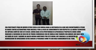 ERA FRUSTRANTE PARA MI QUERER ESTAR CERCA A MI FAMILIA DADA LA DISTANCIA EN LA QUE NOS ENCONTRAMOS A PESAR
DE HABER TANTAS ALTERNATIVAS PARA HACERLO, PERO LA FALTA DE CONOCIMIENTO CON RESPECTO A LA NUEVA TECNOLOGÍA
ME IMPEDÍA CUMPLIR CON ESTE DESEO. AHORA DADA ESTA OPORTUNIDAD DE APRENDIZAJE PROPUESTA SOBRE CÓMO
MANEJAR EL FACEBOOK NO SOLO ME HE PODIDO COMUNICAR CON MI FAMILIA SINO TAMBIÉN CON AMIGOS QUE HACE RATO
NO SABÍA DE ELLOS Y ADEMÁS DE HACER NUEVAS AMISTADES POR ESTE MEDIO. DOY GRACIAS A LA INICIATIVA DE
REDVOLUCION DE OFRECERNOS ESTOS CURSOS A PERSONAS COMO YO CON NULO CONOCIMIENTO DEL TEMA.