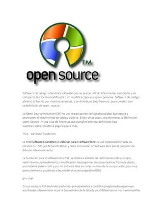 Software de código abierto es software que se puede utilizar libremente, cambiado, y se 
comparte (en forma modificada o sin modificar) por cualquier persona. Software de código 
abierto es hecho por muchas personas, y se distribuye bajo licencia que cumplen con 
la definición de open source . 
La Open Source Initiative (OSI) es una organización no lucrativa global que apoya y 
promueve el movimiento de código abierto. Entre otras cosas, mantenemos la Definicion 
Open Source , y una lista de licencias que cumplen con esa definición.Vea 
nuestras sobre y historia páginas para más. 
Free software fundation 
La Free Software Foundation (Fundación para el software libre) es una organización creada en 
octubre de 1985 por Richard Stallman y otros entusiastas del software libre con el propósito de 
difundir este movimiento. 
La Fundación para el software libre (FSF) se dedica a eliminar las restricciones sobre la copia, 
redistribución, entendimiento, y modificación de programas de computadoras. Con este objeto, 
promociona el desarrollo y uso del software libre en todas las áreas de la computación, pero muy 
particularmente, ayudando a desarrollar el sistema operativo GNU. 
gnu.org1 
En sus inicios, la FSF destinaba sus fondos principalmente a contratar programadores para que 
escribiesen software libre. A partir de mediados de la década de 1990 existen ya muchas compañías 
 