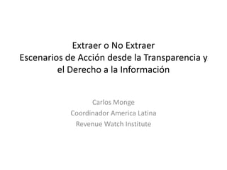 Extraer o No ExtraerEscenarios de Acción desde la Transparencia y el Derecho a la Información Carlos Monge Coordinador America Latina RevenueWatchInstitute 
