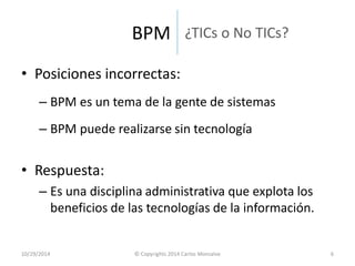 ¿TICs o No TICs? 
•Posiciones incorrectas: 
–BPM es un tema de la gente de sistemas 
–BPM puede realizarse sin tecnología 
•Respuesta: 
–Es una disciplina administrativa que explota los beneficios de las tecnologías de la información. 
10/29/2014 
© Copyrights 2014 Carlos Monsalve 
6 
BPM  