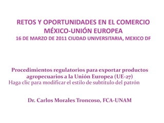 RETOS Y OPORTUNIDADES EN EL COMERCIO MÉXICO-UNIÓN EUROPEA 16 DE MARZO DE 2011 CIUDAD UNIVERSITARIA, MEXICO DF Procedimientos regulatorios para exportar productos agropecuarios a la Unión Europea (UE-27) Dr. Carlos Morales Troncoso, FCA-UNAM 
