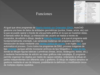 Al igual que otros programas de Diseño Asistido por Ordenador (DAO), AutoCAD
gestiona una base de datos de entidades geométricas (puntos, líneas, arcos, etc) con
la que se puede operar a través de una pantalla gráfica en la que se muestran éstas,
el llamado editor de dibujo. La interacción del usuario se realiza a través de
comandos, de edición o dibujo, desde la línea de órdenes, a la que el programa está
fundamentalmente orientado. Las versiones modernas del programa permiten la
introducción de éstas mediante una interfaz gráfica de usuario o en inglés GUI, que
automatiza el proceso. Como todos los programas de DAO, procesa imágenes de
tipo vectorial, aunque admite incorporar archivos de tipo fotográfico o mapa de bits,
donde se dibujan figuras básicas o primitivas (líneas, arcos, rectángulos, textos, etc.),
y mediante herramientas de edición se crean gráficos más complejos. El programa
permite organizar los objetos por medio de capaso estratos, ordenando el dibujo en
partes independientes con diferente color y grafismo. El dibujo de objetos seriados se
gestiona mediante el uso de bloques, posibilitando la definición y modificación única
de múltiples objetos repetidos.
Funciones
 