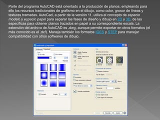 Parte del programa AutoCAD está orientado a la producción de planos, empleando para
ello los recursos tradicionales de grafismo en el dibujo, como color, grosor de líneas y
texturas tramadas. AutoCad, a partir de la versión 11, utiliza el concepto de espacio
modelo y espacio papel para separar las fases de diseño y dibujo en 2D y 3D, de las
específicas para obtener planos trazados en papel a su correspondiente escala. La
extensión del archivo de AutoCAD es .dwg, aunque permite exportar en otros formatos (el
más conocido es el .dxf). Maneja también los formatos IGES y STEP para manejar
compatibilidad con otros softwares de dibujo.
 