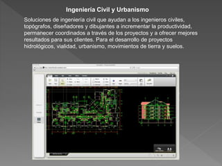 Ingeniería Civil y Urbanismo
Soluciones de ingeniería civil que ayudan a los ingenieros civiles,
topógrafos, diseñadores y dibujantes a incrementar la productividad,
permanecer coordinados a través de los proyectos y a ofrecer mejores
resultados para sus clientes. Para el desarrollo de proyectos
hidrológicos, vialidad, urbanismo, movimientos de tierra y suelos.
 