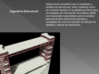 Aplicaciones Autodesk para el modelado y
análisis de estructuras, tanto metálicas como
de concreto basado en la plataforma Revit para
el modelado de información de edificios (BIM)
con avanzadas capacidades para el análisis
estructural para estructuras grandes y
complejas así como la creación de dibujos de
detalles y planos de fabricación.
Ingeniería Estructural
 