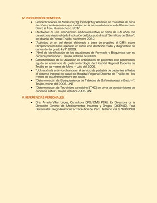 IV. PRODUCCIÓN CIENTÍFICA:
 Concentraciones de Mercurio(Hg), Plomo(Pb) y Arsénico en muestras de orina
de niños y adolescentes, que trabajan en la comunidad minera de Shiracmaca,
Cerro el Toro, Huamachuco. 2017.
 Efectividad de una intervención médico-educativa en niños de 3-5 años con
parasitosis intestinal de la Institución de Educación Inicial “Semillitas del Saber”,
del distrito de Poroto-Trujillo, noviembre 2012.
 “Actividad de un gel dental elaborado a base de propóleo al 0,8% sobre
Streptococo mutans aplicado en niños con dentición mixta y diagnóstico de
caries dental grado I y II”. 2009.
 “Nivel de identificación de los estudiantes de Farmacia y Bioquímica con su
carrera profesional”. Trujillo, octubre del 2006.
 Características de la utilización de antibióticos en pacientes con pancreatitis
aguda en el servicio de gastroenterología del Hospital Regional Docente de
Trujillo en los meses de Mayo – Julio del 2006.
 “Utilización de antimicrobianos en el servicio de pediatría de pacientes afiliados
al sistema integral de salud del Hospital Regional Docente de Trujillo en los
meses de octubre-diciembre del 2006.”
 “Determinación de Bioequivalencia de Tabletas de Sulfametoxazol y Bactrim”.
Trujillo, marzo del 2005. UNT
 “Determinación de Tetrahidro cannabinol (THC) en orina de consumidores de
cannabis sativa”. Trujillo, octubre 2005. UNT
V. REFERENCIAS PERSONALES:
 Dra. Amelia Villar López, Consultora OPS/OMS PERU. Ex Directora de la
Dirección General de Medicamentos Insumos y Drogas (DIGEMID). Past
Decana del Colegio Químico Farmacéutico del Perú. Teléfono: cel. 976969588
 