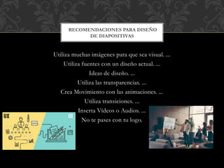 Utiliza muchas imágenes para que sea visual. ...
Utiliza fuentes con un diseño actual. ...
Ideas de diseño. ...
Utiliza las transparencias. ...
Crea Movimiento con las animaciones. ...
Utiliza transiciones. ...
Inserta Vídeos o Audios. ...
No te pases con tu logo.
RECOMENDACIONES PARA DISEÑO
DE DIAPOSITIVAS