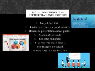 1. Simplifica el texto
2. Limítate a un mensaje por diapositiva
3. Resume tu presentación en tres puntos
4. Ordena el contenido
5. Usa listas numeradas
6. Se consistente con el diseño
7. Usa imágenes de calidad
8. Incluye el video o usa YouTube
RECOMENDACIONES PARA
REPRESENTACIONES EXITOSAS