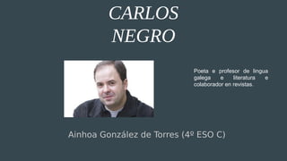 CARLOS
NEGRO
Ainhoa González de Torres (4º ESO C)
Poeta e profesor de lingua
galega e literatura e
colaborador en revistas.
 
