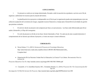 CONCLUSIONES
• Un proyecto se realiza en un tiempo determinado, llevando a cabo la reacción de un producto o servicio con el fin de
organizar y administrar los recursos para la creación del mismo.
• La planificación de un proyecto es indispensable con el fin de que la organización pueda estar preparada para crear una
cultura de aceptación de la existencia de riesgos, asignando recursos financieros y tiempo para el desarrollo de actividades de gestión
que permitan evaluarlos.
• El ciclo de vida de un proyecto está compuesto por fases y no por procesos. Las fases están diferenciadas para llevar
acabo el desarrollo y el flujo del cronograma.
• Un ciclo de proyecto se divide en tres fases: Inicial, Intermedia y Final. En cada una de estas se puede demostrar el
comportamiento de los factores que afectan el proyecto y si tiene una mayor o menor influencia.
CIBERGRAFÍA
 Navas Gómez, T: I., (2013). Gerencia de Proyectos de Tecnología Educativas.
http://aulavirtual.eaie.cvudes.edu.co/publico/lems/L.000.001.MG/Multimedia/Libro_
Completo.html
 Organización De Las Naciones Unidas Para La Educación, La Ciencia Y La Cultura. Herramientas Para La
Gestión De
Proyectos Educativos Con Tic. http://unesdoc.unesco.org/images/0015/001580/158068s.pdf
 Cassanelli, A. N., Guiridlian Guarino, M.C., Fernández Sánchez, G., (2014). Proyectos De I+D, Caracterización Del
Tipo De
Investigación Y El Rol De Gerente De Proyectos. http://journal.riipro.org/index.php/IJOPM/article/view/200
 