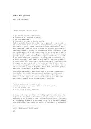 COM AS MÃOS QUE PÔDE

para o Carlos Nogueira




“andava um homem à procura de si”1



O que conduz ao gesto artístico?
A procura de si, diz-nos o artista.
O que pode esse gesto?
A construção provisória de si, indica.
Todo o trabalho humano devia dirigir-se para aí – ser criativo.
Criador. O homem dá a sua forma ao mundo pelo trabalho: espelha-se,
reflete-se – pensa, sente. Descobre-se fora, reconhece na exte-
rioridade uma forma que lhe é própria. No exterior encontra-se,
não como exilado – no sentido negativo de estar fora-de-si – mas
no sentido positivo de aí, nesse fora, se abrir uma porta para o
reconhecimento de si – em expansão. Em recomeço. Um outro sempre
por vir. O que, então, não significa um passo em direção ao passado,
a uma identidade por reconhecer, já existente e escondida, mas
a um si possível – por fazer. A efetivar-se. Em acontecimento.
A esculpir-se: para o artista, a poética (teoria do fazer artístico)
é sempre uma poética de si – que pode, através da obra, servir
a outros na sua própria construção. A obra cria o artista ao ser
criada por ele, e logo o dispensa. Desse modo, autónoma, poderá
ser útil a quem depois a quiser receber.
Construção permanente. Esse homem que se procura é casa sempre
construída, destruída, reconstruída, destruída... Montagem,
desmontagem, remontagem... Como a sabedoria do Eclesiastes
ensina, há um tempo para tudo: para derrubar e para edificar,
para atirar pedras ao ar e para voltar a juntá-las.


“andava um homem à procura de si
quando reparou que as searas tinham sido incendiadas
o mar se desregulara
e o sol ardia de outra maneira”


O desastre é sempre um início. Reconfiguração do mundo. Des-astre:
a queda das estrelas, a desordem no espaço celeste – a que cor-
responderia uma desordem paralela na vida dos indivíduos. O desastre
é a inesperada alteração da realidade (seja ela ou não real). A perda
dos referenciais habituais. Um abalo. Um naufrágio. O apagamento


1
  Carlos Nogueira, construção para lugar nenhum,
2001/03 – página do projeto, coleção do autor.


3
 