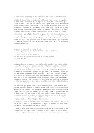 do horizonte conhecido e da segurança da ordem. Desregulamento:
ficar sem lei. A descoberta de que há outras maneiras do sol arder.
Dentro do desastre, no entanto, há homens que sentem o impulso
de resistir. Reconstruir. O impulso da revolta – movimento que
nasce do amor. Como os habitantes dos Alpes, que tanto espantaram
Hegel, porque depois de verem a sua cabana destruída por mais uma
avalanche, construíam, no mesmo lugar, uma nova. Uma e outra vez.
Luta contra potências superiores. Ou melhor, luta contra a (sua)
própria impotência. Sempre a recomeçar. Entre o nada e o todo.
O desastre é princípio. Permite um ponto de vista desconhecido, mas
mais próximo das raízes, do solo fértil, do aterro das fundações,
da obscuridade da origem. Um choque que a obra de arte pode pro-
vocar. Ou seja, é a própria obra de arte quem deita fogo ao mundo.
Ela ameaça, destrói e recria um horizonte novo. É ela o desastre,
escreveu Blanchot.


“andava um homem à procura de si
quando reparou que as searas tinham sido incendiadas
o mar se desregulara
e o sol ardia de outra maneira
com as mãos que pôde dedicou-se a juntar pedras
e o que restava”


Juntar pedras e os restos: uma definição possível do gesto artís-
tico. Desses restos, recusados por outros, o artista constrói
a obra – a luz do passado, as ruínas, os ossos enterrados, o muro
esquecido que atravessa o campo, o eco das palavras dos poetas,
os afectos presentes – porque “o que resta” é semente. Desde que
não se pense o passado como intocável, a história como sagrada
ou o gesto artístico como pura recomposição do já feito: aí está
tudo morto – e o que permite que permaneça vivo, que se possam
juntar as pedras e os restos, é a história não oprimir e manietar
as mãos aos que querem recriar as possibilidades do mundo. As cinzas
são terreno fértil.
Com as mãos que pode, que a cada momento pode, mãos sempre dife-
rentes, constrói sempre diferente sobre esse território do desastre.
Dentro de um contexto ou situação, assumindo-a ou contrariando-a:
o gesto artístico é intempestivo, inatual. Para lá do tempo em que
se inscreve. Vem de longe e vai para muito longe. Anacrónico,
interroga sempre o tempo. O contexto histórico não o determina:
o seu poder – e critério de validade – é o da recontextualização
sempre possível. Sem vedações temporais.
Os restos: o que os construtores rejeitaram, ele acolhe. Coloca-o
sob a luz. O inútil, o abandonado, é agora o centro. No caso desta
exposição, encontramos um duplo centro.
Primeiro, e de modo imediato, oferece-nos uma estrutura útil a uma
construção, mas que tendo realizado a sua função se torna desne-
cessária: o gesto do artista cria um desvio ao recuperar o obsoleto.
 