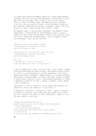 Ao trazer para dentro do espaço expositivo, nesse deslocamento,
constrói obra com o que foi rejeitado pelos construtores: a cofra-
gem torna-se na própria obra. E aplica-lhe um outro desvio:
deita-a, como se tivesse caído. Retomada num outro discurso
e desviada da sua anterior função e verticalidade, produz-se
um acréscimo inesperado de sentido. Re-dispõe o mundo. Des-loca:
altera de lugar e, mais do que isso, altera o lugar.
Em segundo lugar, e de modo mais desviante, ele propõe à nossa
experiência a centralidade do aparentemente inútil: o vazio.
Lembra-nos que a casa é construção em redor de uma ausência. É ela
que é útil, ainda que desvalorizada. O vazio é espaço criador,
de acolhimento. Como Lao Tse escreveu:


“Molda-se o barro para fazer um vaso.
É precisamente o que nele não existe
Que dá utilidade ao vaso.

Furam-se portas e janelas para fazer uma sala.
É precisamente o que nela não existe
Que dá utilidade à sala.

Por isso,
O que existe é o que lhe dá valor,
O que não existe é o que os torna úteis.”


O que é verdade com a casa, é-o com a obra e com o homem. Também
eles são construídos em redor do vazio. Uma esfera em que o centro
é o vazio e a circunferência é mutação permanente, mas finita.
Espaço inviolável e indomável. Espaço plástico. É o vazio existente
que permite a plasticidade – da obra e do homem (morrer é perder
o centro vazio). Mobilar o vazio, ilusoriamente preenchê-lo, tornar
o maleável e plástico em fixo e rígido, é perder a casa. Perder
a obra. Perder-se.
Como manter o vazio e construir em seu redor? Sem expulsar ou
mascarar o vazio, mas assumi-lo. Transparecê-lo.
O homem que se procura, encontrará o vazio – que é. Colocará
as pedras e os restos com as mãos que tem, dando-lhe a forma
por vir, nascente, em redor do vazio. Mediando-o. Dando-o a ver.
Um vazio dentro, outro fora.


“andava um homem à procura de si
quando reparou que as searas tinham sido incendiadas
o mar se desregulara
e o sol ardia de outra maneira
com as mãos que pôde dedicou-se a juntar pedras
e o que restava
a construir uma casa geométrica com abertura para cima

5
 