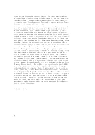 perou da sua juventude (outros restos), introduz na exposição,
de forma mais evidente, essa exterioridade (?) da rua: uma preo-
cupação antiga, a organização do espaço público que é sempre o
reverso da casa. Desdobramento. Construir o espaço privado (casa)
é construir o espaço público (rua).
A casa, como a obra, permite essa dupla construção: de uma inti-
midade, diferente em cada um, numa relação pessoal com a obra;
de uma comunidade, que a obra também exige (e forma). A obra é
criadora de comunidade, não apenas de subjetivação – e poucas
obras o mostram tão bem como essa brincadeira séria que o artista
propôs em 1978: O pombal. 99 pombas de brincar para outros tantos
usadores. Construção de uma comunidade estética e política, das
suas regras desregradas, na partilha comum da experiência lúdica
singular. Procura de si sempre com outros. A intimidade não se
encontra apenas dentro de casa, mas na rua: nelas passamos pelos
outros, mas principalmente por nós, lembrava o poeta.
Dentro e fora, pela construção, aquele que se procura pode encon-
trar-se, nunca se encontrando: fazendo-se. De modo frágil. Pegar
numa mão-cheia de areia no deserto e atirá-la uns metros mais
para a frente: é a nossa forma de mudar o mundo. Uma afirmação
positiva da pobreza e da fragilidade – e o artista citou-me um
dia, no seu atelier, uma frase de Tagore: “Não há nada melhor que
o ganho perfeito; mas se é impossível consegui-lo, o que melhor
existe a seguir é a perda perfeita”. Hoje lembrar-lhe-ia uma frase
do poeta Edmond Jabès – de um livro que encontrei na sua biblio-
teca: “A riqueza de Deus é a de ser de tal maneira pobre, que
nenhuma pobreza se compara à Sua.” O ganho perfeito, a perda per-
feita, coincidem, afinal. Mas humanamente inacessíveis. No entanto,
sem o despojamento da perda (mesmo que imperfeita) não pode haver
atitude de espera, de atenção que cria o mundo (riqueza): dispostos
em direção ao que vem. Num (des)equilíbrio entre acolher o rejei-
tado e aprender a rejeitar. Porque impuros, em nós não há nem
ganho perfeito, nem perda perfeita. Não tocamos o todo, nem
abarcamos o nada. Somos o meio, na corda suspensa do funâmbulo.
Casa e rua em construção.


Paulo Pires do Vale




7
 