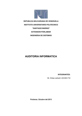 REPUBLICA BOLIVARIANA DE VENEZUELA
INSTITUTO UNIVERSITARIO POLITECNICO
“SANTIAGO MARINO”
EXTENSION PORLAMAR
INGENIERIA DE SISTEMAS
AUDITORIA INFORMATICA
INTEGRANTES:
Br. Ordaz carlosC.I:20.903.710
Porlamar, Octubre del 2013
 