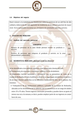 1.6

Objetivos del negocio

Hacer conocer a la ciudadanía de Chimborazo sobre la existencia de un café fino de alta
calidad y elaboración de café siguiendo las tendencias de la cafetería gourmet de mayor
nivel. En la cual pueden encontrar un sinnúmero de variedades, sabores y precios.

2. ANÁLISIS DEL MERCADO
2.1 Análisis del mercado potencial
CONCEPTO
Número de personas en la zona donde piensan vender su producto o
servicio
Número de personas que compran el producto o servicio en la zona
(demandantes potenciales)

N
º
250
100

2.2 SEGMENTO EL MERCADO: ¿Quiénes serán los clientes?

Se ha identificado a tres públicos objetivos como potenciales clientes del café:
a) Trabajadores de empresas y organismos públicos de los alrededores,
b) Estudiantes, turistas nacionales y extranjeros, que se encuentren de visita en la
ciudad de Riobamba. Si bien el público es diverso, es importante atenderlos y atraerlos a
fin de tener clientes satisfechos en los diferentes momentos del día y de la semana. Así,
tenemos:
 Trabajadores de las instituciones públicas y privadas de la ciudad de Riobamba,
ubicadas en los alrededores de la cafetería, que se encuentran en un rango de edades
entre 19 a 55 años. Tienen ingresos mensuales promedio y pueden darse un gusto al
menos una vez a la semana, es decir, pueden emplear parte de sus ingresos en comer
fuera de casa.

2013

2014

 