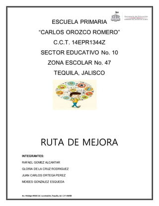 ESCUELA PRIMARIA 
“CARLOS OROZCO ROMERO” 
C.C.T. 14EPR1344Z 
SECTOR EDUCATIVO No. 10 
ZONA ESCOLAR No. 47 
TEQUILA, JALISCO 
RUTA DE MEJORA 
INTEGRANTES: 
RAFAEL GOMEZ ALCANTAR 
GLORIA DE LA CRUZ RODRIGUEZ 
JUAN CARLOS ORTEGA PEREZ 
MOISES GONZALEZ ESQUEDA 
Av. Hidalgo #368 Col. La estación, Tequila, Jal. C.P. 46400 
 