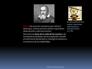 el telescopillo permitió
                                                               realizar importantes
Galileo fue el primer astrónomo que utilizó el                 observaciones y
telescopio, y ello le permitió realizar importantes            descubrimientos.
observaciones y descubrimientos.                               io, y ello
Descubrió las leyes de la caída de los cuerpos y de
la trayectoria parabólica de los proyectiles, estudió
el movimiento del péndulo e investigó la mecánica y
la resistencia de los materiales.




                            Carlos ortiz y lilibeth manco 8c
 