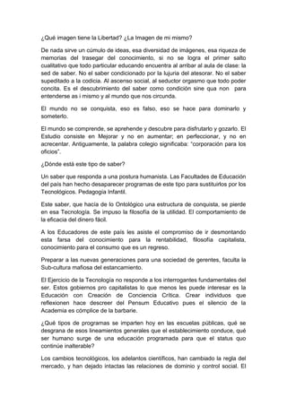 ¿Qué imagen tiene la Libertad? ¿La Imagen de mi mismo?<br />De nada sirve un cúmulo de ideas, esa diversidad de imágenes, esa riqueza de memorias del trasegar del conocimiento, si no se logra el primer salto cualitativo que todo particular educando encuentra al arribar al aula de clase: la sed de saber. No el saber condicionado por la lujuria del atesorar. No el saber supeditado a la codicia. Al ascenso social, al seductor orgasmo que todo poder concita. Es el descubrimiento del saber como condición sine qua non  para entenderse as i mismo y al mundo que nos circunda.<br />El mundo no se conquista, eso es falso, eso se hace para dominarlo y someterlo.  <br />El mundo se comprende, se aprehende y descubre para disfrutarlo y gozarlo. El Estudio consiste en Mejorar y no en aumentar; en perfeccionar, y no en acrecentar. Antiguamente, la palabra colegio significaba: “corporación para los oficios”.<br />¿Dónde está este tipo de saber?<br />Un saber que responda a una postura humanista. Las Facultades de Educación del país han hecho desaparecer programas de este tipo para sustituirlos por los Tecnológicos. Pedagogía Infantil.<br />Este saber, que hacía de lo Ontológico una estructura de conquista, se pierde en esa Tecnología. Se impuso la filosofía de la utilidad. El comportamiento de la eficacia del dinero fácil.<br />A los Educadores de este país les asiste el compromiso de ir desmontando esta farsa del conocimiento para la rentabilidad, filosofía capitalista, conocimiento para el consumo que es un regreso.<br />Preparar a las nuevas generaciones para una sociedad de gerentes, faculta la Sub-cultura mafiosa del estancamiento.<br />El Ejercicio de la Tecnología no responde a los interrogantes fundamentales del ser. Estos gobiernos pro capitalistas lo que menos les puede interesar es la Educación con Creación de Conciencia Crítica. Crear individuos que reflexionen hace descreer del Pensum Educativo pues el silencio de la Academia es cómplice de la barbarie.<br />¿Qué tipos de programas se imparten hoy en las escuelas públicas, qué se desgrana de esos lineamientos generales que el establecimiento conduce, qué ser humano surge de una educación programada para que el status quo continúe inalterable?<br />Los cambios tecnológicos, los adelantos científicos, han cambiado la regla del mercado, y han dejado intactas las relaciones de dominio y control social. El estudiante y su familia continúan bajo la férula de la filosofía capitalista. Aquella que nos vende la Economía del Abuso.<br />Es preocupante el divorcio entre el saber académico y la realidad social que lo refrenda. Y en este sentido podemos y debemos hablar del tema de moda: “La Responsabilidad Social, del Estado, de las Instituciones de Educacion Superior, y otras. Esa Responsabilidad Social de la Educacion, consiste en que las Universidades, se vinculan con el desarrollo de las Comunidades, las acompañan y no les dejan solas ante los crímenes y atropellos hacia la población objeto de sus visión y misión. <br />Pero la Universidad Hoy, establece la sensación de un monologo universitario y no un dialogo con la sociedad, el coro critico que surge del espíritu universitario se ha ido apagando.<br />En vez de la Responsabilidad Social Universitaria, RESO-U, con la sociedad, esta ha intentado no prestar sus servicios a la comunidad privatizándola: restringe el ingreso a la universidad, Además, utiliza sistemáticos canales coercitivos o intimidantes que silencian la voz Académica, convirtiéndose en cómplice por su silencio. Convierte los claustros educativos en paraísos de la complicidad de lo ligero, de lo epidérmico, del salir del paso. <br />Los pedagogos transmiten una academia ortodoxa, rígida, conservadora que no cuestiona el statu quo. Transmiten un modelo enquistado en una época de placidez, un modelo educativo que en su esencia n o salta, no abandona los códigos registrados desde los inicios de la academia. Es la Escuela conservadora que impera y que enraíza su filosofía en la permanencia de los elementos.<br />Todos los cambios que se suscitan en el Mapa Educativo son de Naturaleza Mecánica. Cambios operativos. Liberalismo metodológico que no mejora, que no transforma la cosa esencial: la correspondencia entre el saber y la sociedad. RESO.<br />Dentro del área publica de la Educacion superior en este croquis educativo, se percibe un profundo estancamiento y un viraje al modelo tradicional, no sea, un continuismo. Es una falsa rotulación modernista, una penetración y afirmación de métodos que sin consultar la realidad presente, apenas barnizan lo que debiera ser una pedagogía de este tiempo.<br />No es casual que las carreras donde se articula un pensamiento crítico, estén en decadencia. Las áreas humanistas donde los valores mas sentidos del espectro civilizado, que todavía sobreviven son blanco de toda carga desestimulante. Bien desde sistemáticas políticas de Estado, bien desde una sociedad que se cierra desde lo laboral, bien desde un calculado pragmatismo.<br />El ingreso a la universidad debería ser con la cedula de ciudadanía y esta también esta nueva.<br />La educación es un atributo inalienable del hombre, según la Declaración<br />Universal de los Derechos Humanos. En el primer parágrafo del Artículo 26, señala: “Toda persona tiene derecho a la educación. La educación debe ser gratuita, al menos en lo concerniente a la instrucción elemental y fundamental.<br />La instrucción elemental será obligatoria. La instrucción técnica y profesional habrá de ser generalizada; el acceso a los estudios superiores será igual para todos, en función de los méritos respectivos”.<br />En el parágrafo 2 del mismo artículo, la Declaración amplía el alcance de la enseñanza en una sociedad: “La educación tendrá por objeto el pleno desarrollo de la personalidad humana y el fortalecimiento del respeto a los derechos humanos y a las libertades fundamentales; favorecerá la comprensión, la tolerancia y la amistad entre todas las naciones y todos los grupos étnicos o religiosos, y promoverá el desarrollo de las actividades de las Naciones Unidas para el mantenimiento de la paz”.<br />La Universidad cambia junto a la sociedad que la compone.<br />La realidad ordinaria con su diáspora Técnico-Ciencia, ha dejado atrás el Humanismo y su cultura. El conocimiento es estéril sino está sustentado por una consciencia crítica. Resultante de un conocer político de la realidad y el contexto.<br />Una de las variables relevantes del capitalismo es crear en las nuevas generaciones de educandos una conducta instrumental. Inocular en la psiquis profunda la concepción univoca de un conocimiento instrumental. Un conocimiento de servidumbre. Delegado de unos intereses que solo deben resolver problemas inherentes al sistema mismo. Soluciones desde y para el capitalismo. Asuntos intrínsecos. Ninguna opción exógena. Nada que desde afuera pueda o intente cuestionar las miserias y la inequidad que el sistema aplica. <br />Despertar ese apetito crítico en los nuevos educandos es la tarea ética de los educadores. Se trata de que el maestro en formación y el egresado este vinculado con el andamiaje del poder social. Vale decir, ¿a quién va a servir este conocimiento?<br />Nuestra sociedad no es académica y ha caído en las mas desesperantes de las indolencias: “las indolencias con el conocimiento”. Nuestros pedagogos se han dejado contagiar de indolencia, la tendencia moderna del dejar hacer, del dejar discurrir y luego  con uno o varios golpes de audacia, tomar decisiones donde no interesa la academia, pero si el status quo.<br />Los valores intangibles, como: palpar, oler, sentir, gustar al otro u otra, han sido desmontados por el utilitarismo del valor económico, se aprueba solo el consumo como medio de comunicación. Nuestra sociedad perdió todo interés por las disciplinas del saber. Ese saber que apunta hacia la investigación científica. , a la investigación antropológica, histórica y otras, no tienen en esta época resonancia.<br />Tecnológicamente, nuestra sociedad se contenta con la copia mínima  de los adelantos del presente. Las naciones avanzadas y las multinacionales se usufructúan del apenas incipiente desarrollo técnico-científico de las naciones avanzadas. Todo un cínico postulado de atraso. Condenados a no deliberar, nos condenan en nuestro país por casa cárcel a los miles de ciudadanos en medio de las disputas territoriales y de dueños de la producción del país.<br />Hoy, Las Tecnologías como conquistas con etiqueta de Civilización, deben ser tomadas como capítulos enemistados, entre si.<br />Así, estamos condenados a no competir. A no progresar jamás. El estigma del conformismo y las lamentaciones diarias acompañadas de la oración a los santos asesinos de los sueños de los niños y niñas.<br />¿Qué puede importar el conocimiento colectivo si lo que interesa son los privilegios de una clase política y social detrás del Estado que es una pantalla?<br />Del buen Pensum Educativo de años anteriores en la Universidad, cuando esta ocupo lugares privilegiados a nivel académico mundial, solo quedan en reemplazo las TICs, ladinas y supresoras de la Ciencia por Descubrimiento.<br />Los textos y con ello los buenos lectores desaparecen. Las bibliotecas se quedan sin libros buenos.<br />La juventud cuenta con lo más sofisticado del avance científico, donde la Internet es una herramienta de trabajo y conocimiento jamás sospechada. Y esto no les interesa para nada, solo en facebook y twitter para ver caras lindas.<br />Para esta juventud se requiere una pedagogía de nuevo ensamble. Audaz e imaginativa, insolente. En principio <br />Se trata de vulnerar la subcultura mafiosa. Atacar las raíces de este flagelo en la Universidad que convierte en energúmenos a los filósofos de nuestras aulas pero mal enfocados. Esta subcultura mafiosa que estimula los valores de los matones, de los promotores del miedo en la comunidad. Esta que conduce al deterioro moral, decadente y ético de los estudiantes. <br />Antes, la pobreza obligaba a romper su blindaje por medio del estudio y el esfuerzo, ese que todo saber consigna con coraje de carácter férreo. La dificultad para llegar a la riqueza, era un Honor Causa. Promotor capital para que las nuevas generaciones se inclinasen por el apetito del conocimiento. <br />Ese extenso recorrido que debo caminar todas las etapas academicas, donde se pierde tanto tiempo, en agotadoras jornadas de un supuesto conocimiento que no me faculta del logro economico. La universidad esta infliuda por todas las variables del dinero, del trabajo y el estudio conjugados en uno solo.<br />Ahora se estudia es con el apetito de los números y la moda de decir en cual universidad estudias y muestras tu colección de BlackBerry.<br />La educación con este sistema capitalista consiste en incubar en su organismo social elementos patógenos para que una determinada generación alimente y reproduzca, como en la “Pared” de Pink Floyd; en las comunidades académicas, pero con el agravante de la violencia y aumento de suicidios dentro la sociedad y la juventud como un paradigma cultural. Recordemos a los “estudiantes informantes o colaboradores” del Estado, pagados y financiados por ellos y que ahora, se han salido del control, de las manos de las Instituciones Educativas. Efecto de la “Seguridad Democrática”.<br />Por ello, esos estudiantes están matriculados en la Educación Fascista de Derecha. Sus conductas tienen un limitado legalismo y normas propias en los sectores donde actúan. Se apropian de los barrios con usuras y otras actividades para robar. Lo que incide con estrepito en la inapetencia de los educandos. Hace que crezcan los antivalores y se multipliquen. Esto se llama: “La Sub cultura mafiosa”, de nuestra sociedad. <br />¿Los estudiantes, Utilizan la Educación multimedia y las estrategias mediales para transformar la realidad del medio y el entorno que poseen? ¿Para qué se educan si no transforman esa realidad y no potencian las actitudes positivas de conservación del Medio Ambiente y de la Vida desde el Sistema Educativo con los Educadores y Maestros? <br />Imagínense que son ellos, los estudiantes, los que están evaluando al maestro y no al revés, en el sentido de la autoridad intencional con misión y visión y propósito del Maestro.<br />El individuo es educado como una ficha del engranaje, capturado para que no rompa esa cadena ideológica y además le sirve de vocero a unos postulados que hacen de la desigualdad un paradigma de conducta.<br />En este sentido, la función pedagógica debe enfrentar dos dificultades claves: <br />1- Cuestionar una política educativa que por servir a los intereses del capital no penetran las capas para establecer unos nuevos valores. <br />2- El desmonte gradual de la más asesina tendencia del siglo XXI: la Sub cultura mafiosa en nuestro medio. <br />Ambas, Herencias del Modelo Bancario de la Educación, cuyo producto final es una avalancha mental de hacerse millonario tras el pase hipnótico de la droga; y del Banco Interamericano de Desarrollo (BID), con la Deuda Externa del pais.<br />Esa vida Cotidiana que el Educador de este territorio y tiempo debe enfrentar frente a su educando, es algo más que la transmisión de los esquemas conocidos de las materias. Cada disciplina debe caminar junto a la otra disciplina e interactuar con ella con responsabilidades sociales. En una sociedad de este tenor, intentar recuperar, reacomodar y establecer una nueva dinamica de valores, es la tarea descomunal para los educadores y pedagogos de este tiempo.<br /> <br />