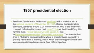 1957 presidential election
• President Garcia won a full term as president with a landslide win in
the national elections of November 12, 1957. Garcia, the Nacionalista
candidate, garnered around 2.07 million votes or 41% of the total votes
counted, defeating his closest rival, Jose Y. Yulo of the Liberal Party. His
running mate, House Speaker Jose B. Laurel Jr., lost
to Pampanga representative Diosdado P. Macapagal. This was the first
time in Philippine electoral history where a president was elected by a
plurality rather than a majority, and in which the winning presidential and
vice-presidential candidates came from different parties.
 