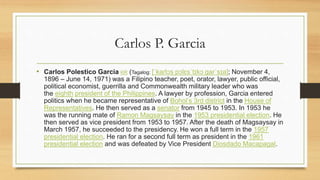 Carlos P. Garcia
• Carlos Polestico Garcia KR (Tagalog: [ˈkaɾlɔs pɔlɛsˈtɪkɔ gaɾˈsɪa]; November 4,
1896 – June 14, 1971) was a Filipino teacher, poet, orator, lawyer, public official,
political economist, guerrilla and Commonwealth military leader who was
the eighth president of the Philippines. A lawyer by profession, Garcia entered
politics when he became representative of Bohol’s 3rd district in the House of
Representatives. He then served as a senator from 1945 to 1953. In 1953 he
was the running mate of Ramon Magsaysay in the 1953 presidential election. He
then served as vice president from 1953 to 1957. After the death of Magsaysay in
March 1957, he succeeded to the presidency. He won a full term in the 1957
presidential election. He ran for a second full term as president in the 1961
presidential election and was defeated by Vice President Diosdado Macapagal.
 