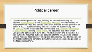 Political career
• Garcia entered politics in 1925, scoring an impressive victory to
become representative of the third district of Bohol. He was elected for
another term in 1928 and served until 1931. He was elected governor of
Bohol in 1933, but served only until 1941 when he successfully ran
for Senate, but he was unable to serve due to the Japanese occupation
of the Philippines during World War II. He assumed the office when
Congress re-convened in 1945 after Allied liberation and the end of the
war. When he resumed duties as senator after the war, he was chosen
Senate majority floor leader.[4] The press consistently voted him as one of
the most outstanding senators. Simultaneously, he occupied a position in
the Nacionalista Party.
 