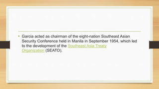 • Garcia acted as chairman of the eight-nation Southeast Asian
Security Conference held in Manila in September 1954, which led
to the development of the Southeast Asia Treaty
Organization (SEATO).
 