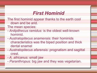 First Hominid
The first hominid appear thanks to the earth cool
down and be arid.
The mean species:
- Ardipithecus ramidus: is the oldest well-known
hominid.
- Australopitecus anamensis: their hominids
characteristics was the biped position and thick
dental enamel
- Australopitecus afarensis: prognatism and sagittal
crest.
- A. africanus: small jaw
- Paranthropus: big jaw and they was vegetarian.
 