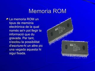 Memoria ROM La memoria ROM un tipus de memòria electrònica de la qual només se'n pot llegir la informació que du gravada. Per tant, s'exclou la possibilitat d'escriure-hi un altre pic una vegada aquesta hi sigui fixada.  
