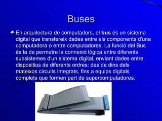 Buses En arquitectura de computadors, el  bus  és un sistema digital que transfereix dades entre els components d'una computadora o entre computadores. La funció del Bus és la de permetre la connexió lògica entre diferents subsistemes d'un sistema digital, enviant dades entre dispositius de diferents ordres: des de dins dels mateixos circuits integrats, fins a equips digitals complets que formen part de supercomputadores. 
