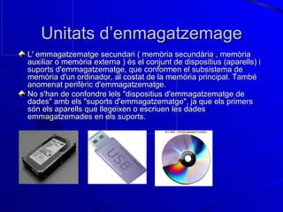 Unitats d’enmagatzemage L' emmagatzematge secundari ( memòria secundària , memòria auxiliar o memòria externa ) és el conjunt de dispositius (aparells) i suports d'emmagatzematge, que conformen el subsistema de memòria d'un ordinador, al costat de la memòria principal. També anomenat perifèric d'emmagatzematge. No s'han de confondre lels "dispositius d'emmagatzematge de dades" amb els "suports d'emmagatzematge", ja que els primers són els aparells que llegeixen o escriuen les dades emmagatzemades en els suports. 