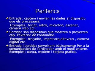 Periferics Entrada: captem i  envien  les dades al dispositiu que els procesaarà.  Exemples: teclat, ratoli, microfon,  escaner, camara web etc. Sortida : son dispositius que mostren o proyecten cap  l’exterior de l’ordinador.  Exemples: traçador, impresora,altaveus , camera digital etc… Entrada i sortida: serveixent básicamente Per a la comunicación de l’ordinador amb el medí exterm. Exemples: xarxa, modem i tarjeta grafica. 